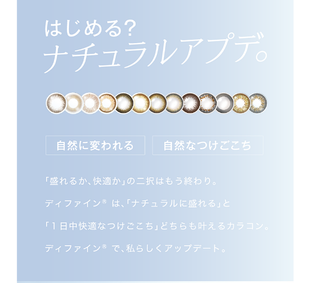 「盛れるか、快適か」の二択はもう終わり。ディファイン®は、「ナチュラルに盛れる」と「1日中快適なつけごこち」どちらも叶えるカラコン。ディファイン®で、私らしくアップデート。