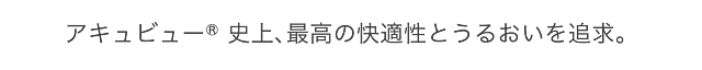 アキュビュー® 史上、最高の快適性とうるおいを追求。