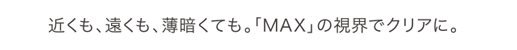 近くも、遠くも、薄暗くても。「MAX」の視界でクリアに。