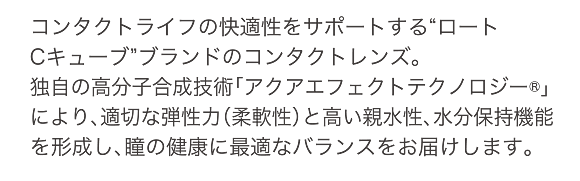 コンタクトライフの快適性をサポートする“ロートCキューブ”ブランドのコンタクトレンズ。独自の高分子合成技術「アクアエフェクトテクノロジー®」により、適切な弾性力（柔軟性）と高い親水性、水分保持機能を形成し、瞳の健康に最適なバランスをお届けします。